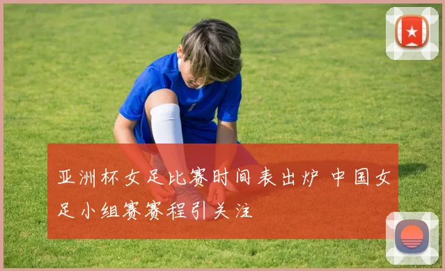 亚洲杯女足比赛时间表出炉 中国女足小组赛赛程引关注