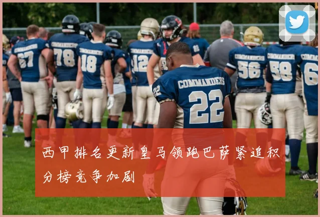 西甲排名更新皇马领跑巴萨紧追积分榜竞争加剧