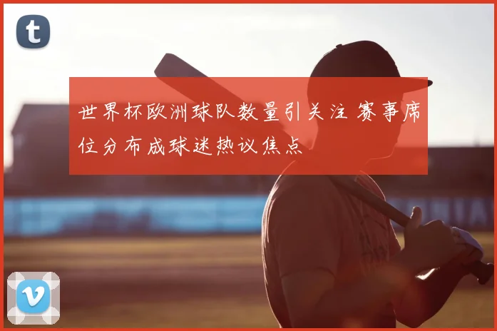 世界杯欧洲球队数量引关注 赛事席位分布成球迷热议焦点