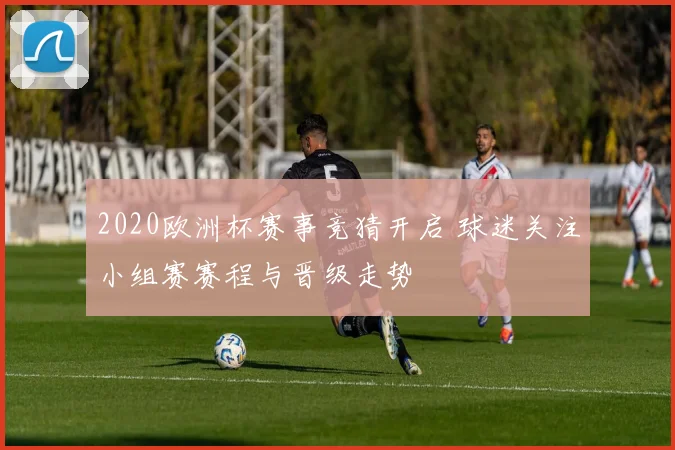2020欧洲杯赛事竞猜开启 球迷关注小组赛赛程与晋级走势