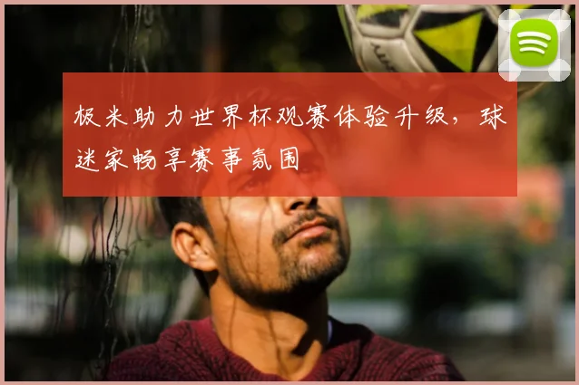 极米助力世界杯观赛体验升级,球迷家畅享赛事氛围