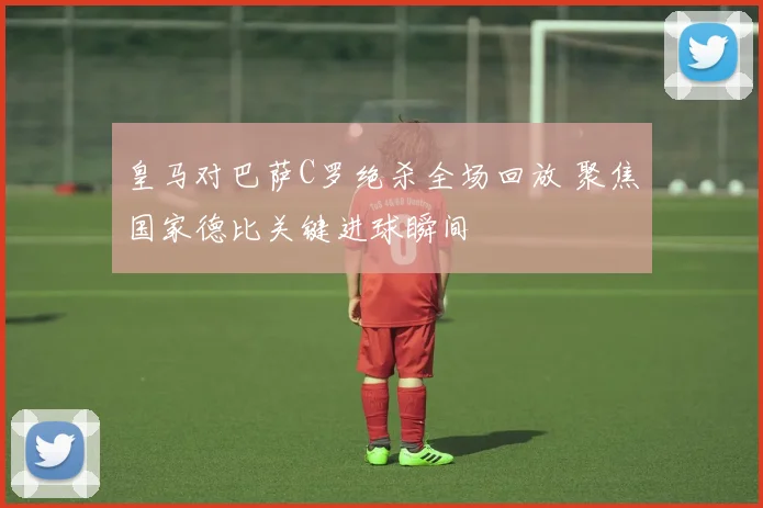 皇马对巴萨C罗绝杀全场回放 聚焦国家德比关键进球瞬间