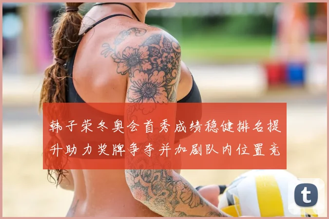 韩子荣冬奥会首秀成绩稳健排名提升助力奖牌争夺并加剧队内位置竞争