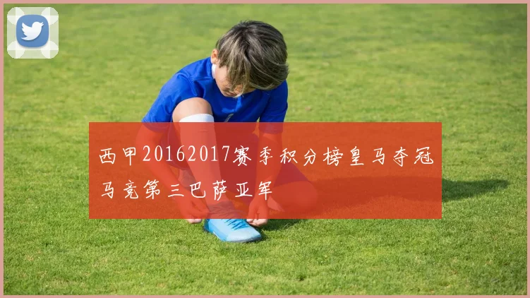 西甲20162017赛季积分榜皇马夺冠马竞第三巴萨亚军