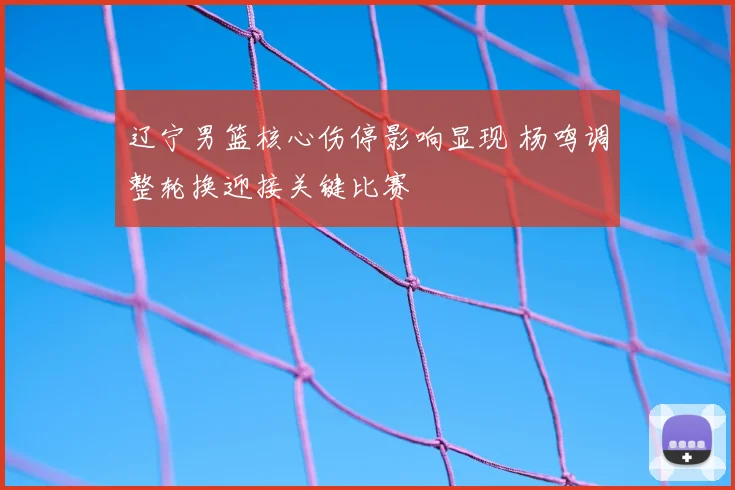 辽宁男篮核心伤停影响显现 杨鸣调整轮换迎接关键比赛