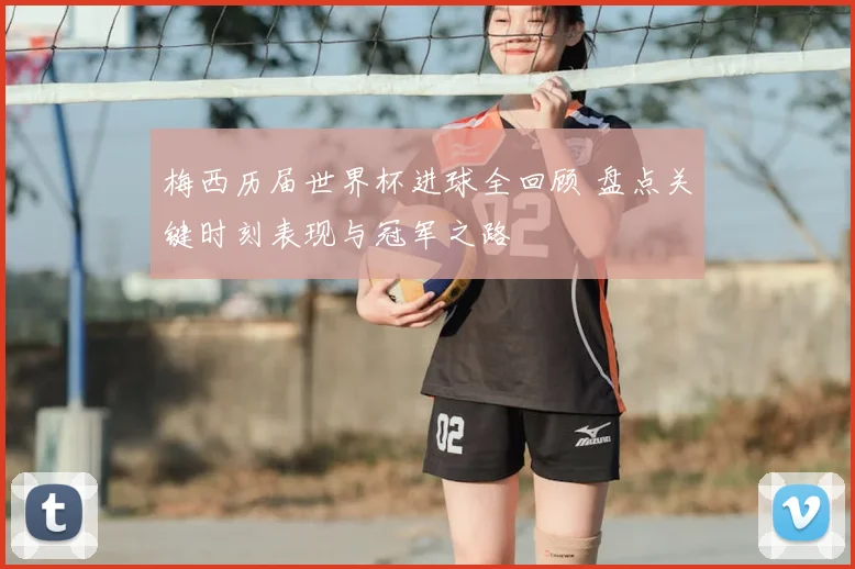 梅西历届世界杯进球全回顾 盘点关键时刻表现与冠军之路