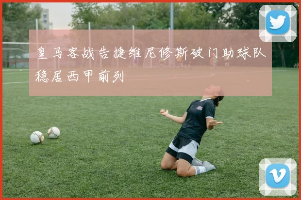 皇马客战告捷维尼修斯破门助球队稳居西甲前列