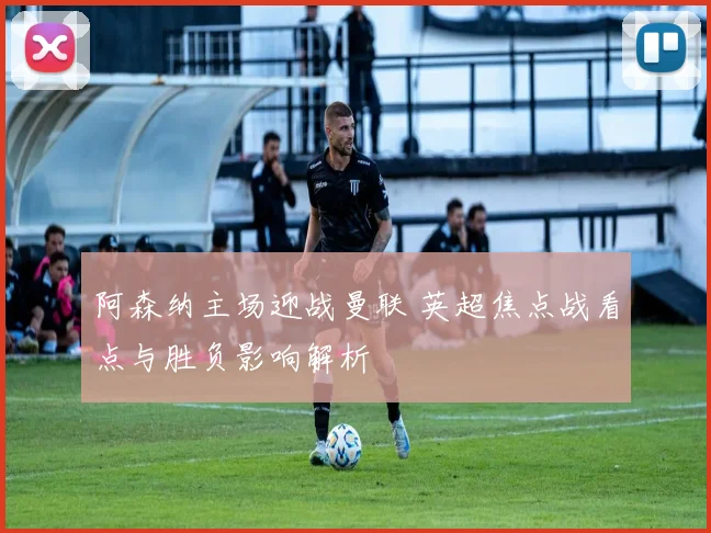 阿森纳主场迎战曼联 英超焦点战看点与胜负影响解析