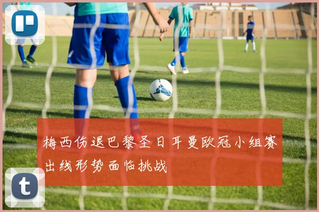 梅西伤退巴黎圣日耳曼欧冠小组赛出线形势面临挑战