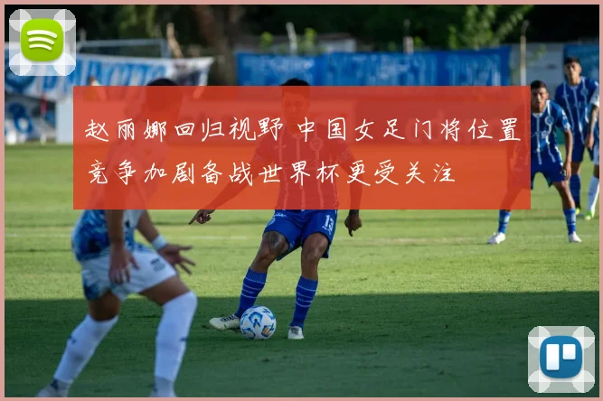 赵丽娜回归视野 中国女足门将位置竞争加剧备战世界杯更受关注