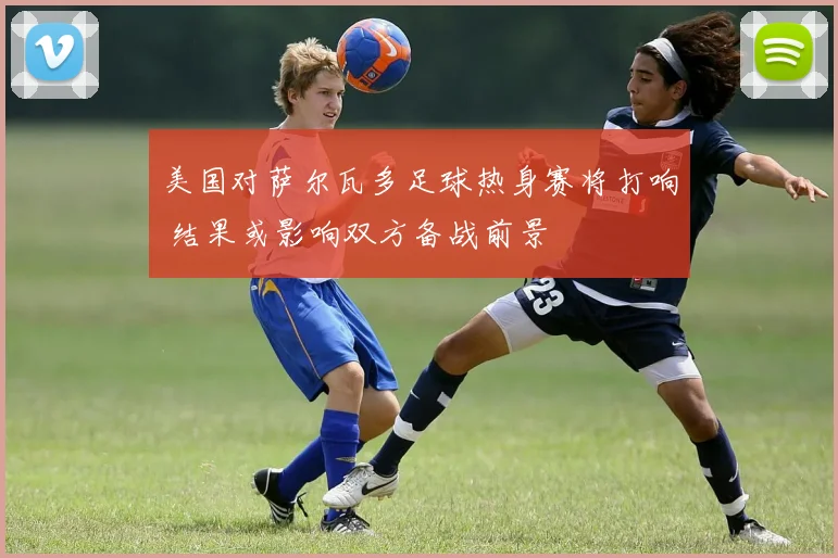 美国对萨尔瓦多足球热身赛将打响 结果或影响双方备战前景