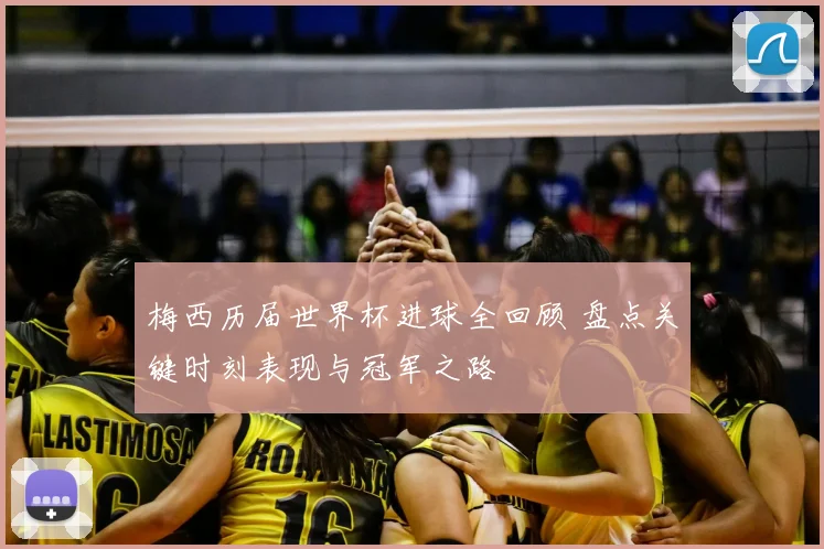 梅西历届世界杯进球全回顾 盘点关键时刻表现与冠军之路