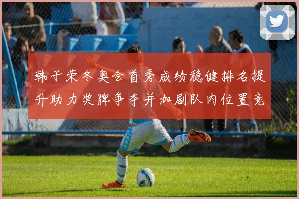 韩子荣冬奥会首秀成绩稳健排名提升助力奖牌争夺并加剧队内位置竞争