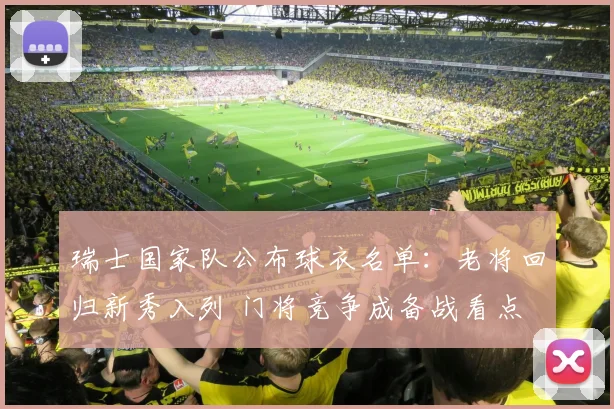 瑞士国家队公布球衣名单：老将回归新秀入列 门将竞争成备战看点