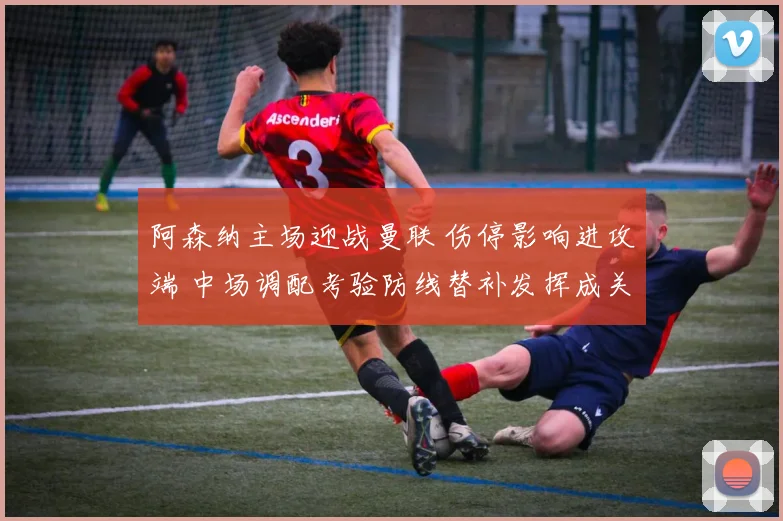 阿森纳主场迎战曼联 伤停影响进攻端 中场调配考验防线替补发挥成关键